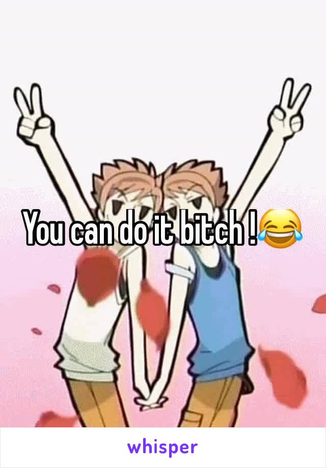 You can do it bitch !😂