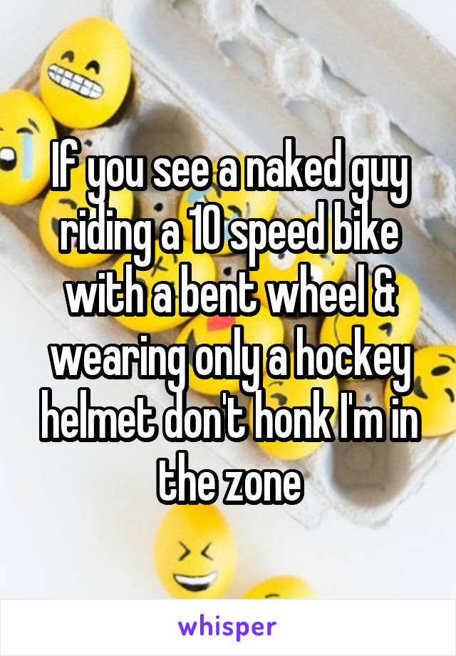 If you see a naked guy riding a 10 speed bike with a bent wheel & wearing only a hockey helmet don't honk I'm in the zone