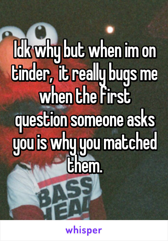Idk why but when im on tinder,  it really bugs me when the first question someone asks you is why you matched them.
