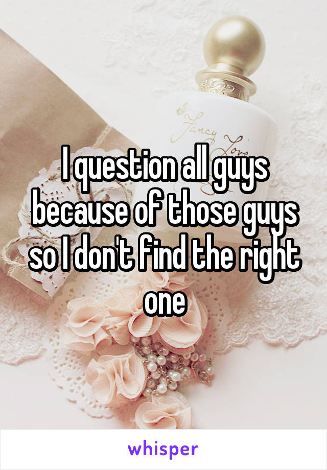 I question all guys because of those guys so I don't find the right one