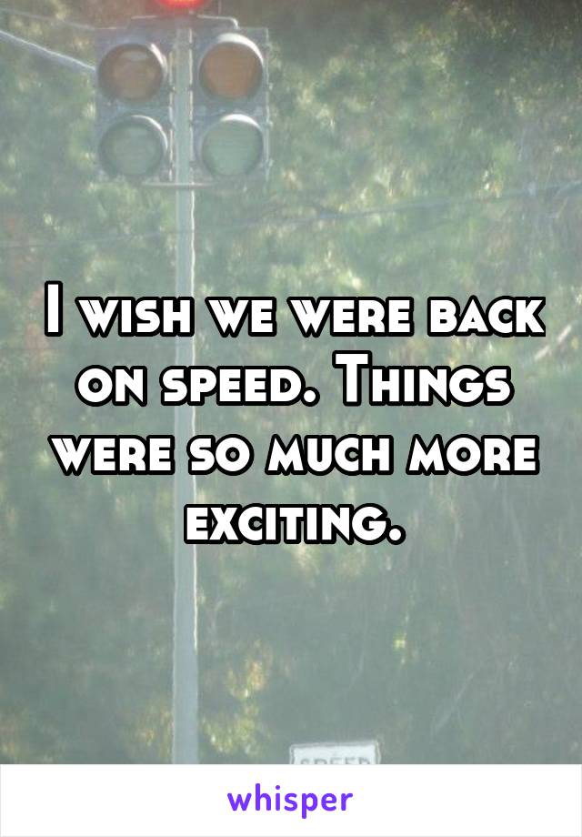 I wish we were back on speed. Things were so much more exciting.