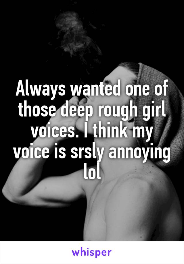 Always wanted one of those deep rough girl voices. I think my voice is srsly annoying lol
