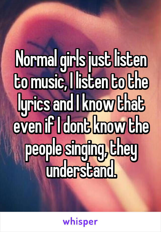 Normal girls just listen to music, I listen to the lyrics and I know that even if I dont know the people singing, they understand.
