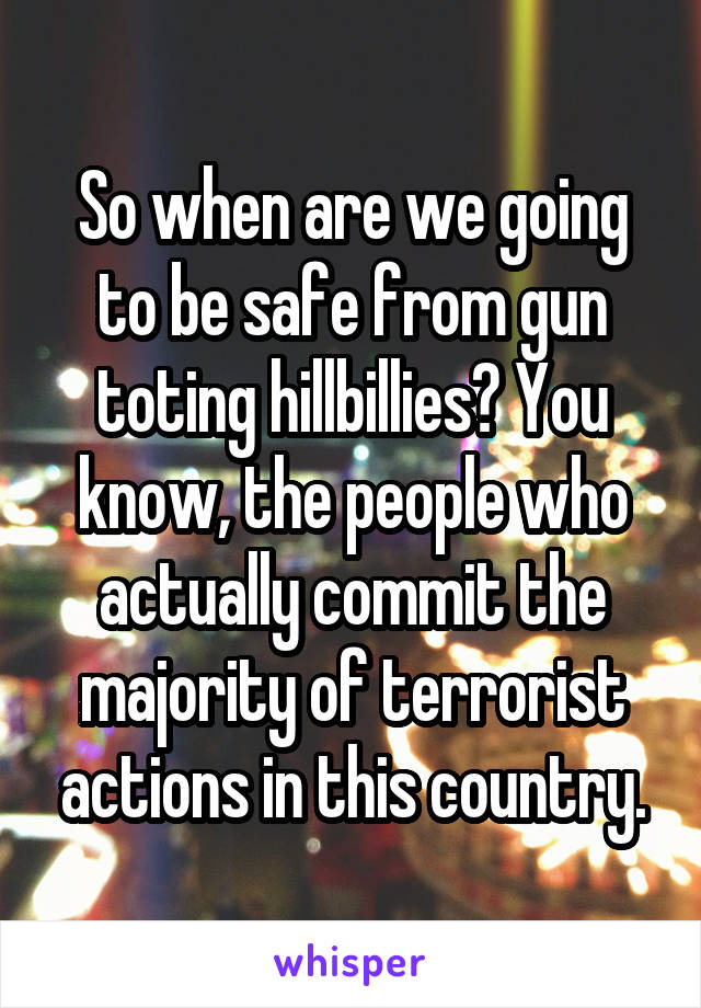 So when are we going to be safe from gun toting hillbillies? You know, the people who actually commit the majority of terrorist actions in this country.