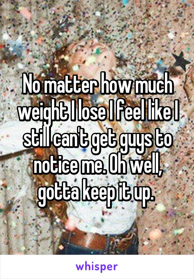 No matter how much weight I lose I feel like I still can't get guys to notice me. Oh well, gotta keep it up. 