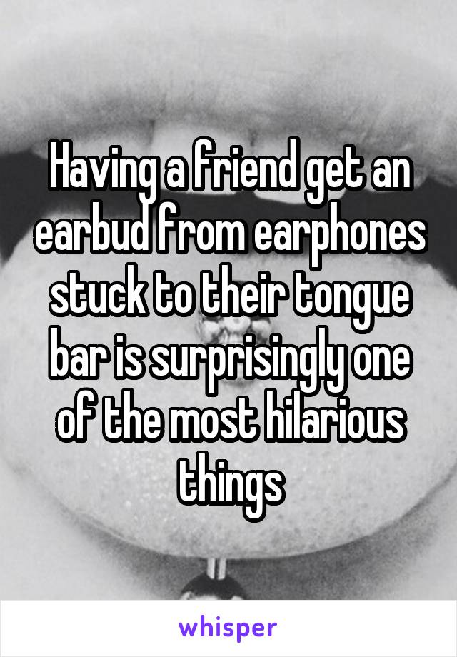 Having a friend get an earbud from earphones stuck to their tongue bar is surprisingly one of the most hilarious things