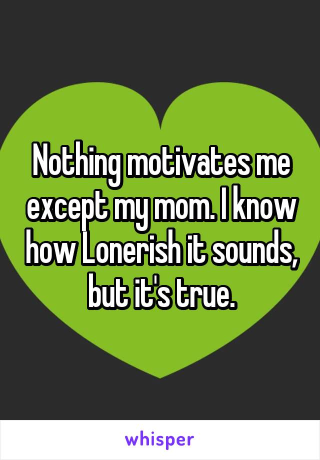 Nothing motivates me except my mom. I know how Lonerish it sounds, but it's true.