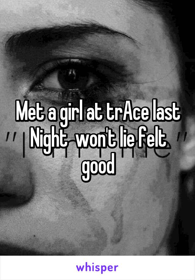 Met a girl at trAce last Night  won't lie felt good