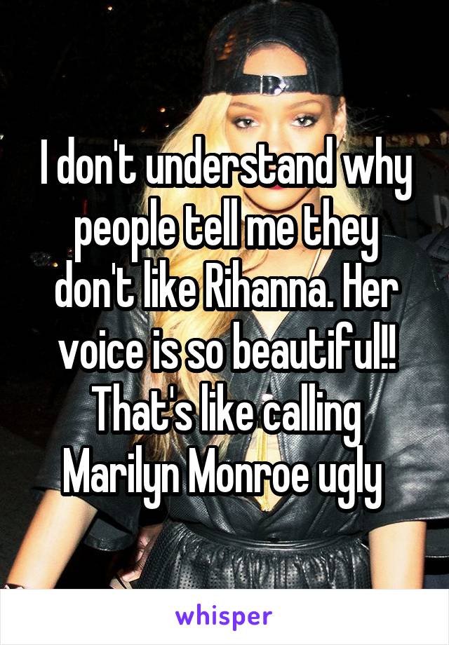 I don't understand why people tell me they don't like Rihanna. Her voice is so beautiful!! That's like calling Marilyn Monroe ugly 