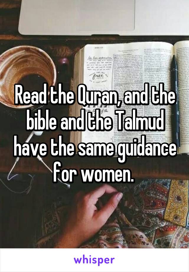 Read the Quran, and the bible and the Talmud have the same guidance for women. 