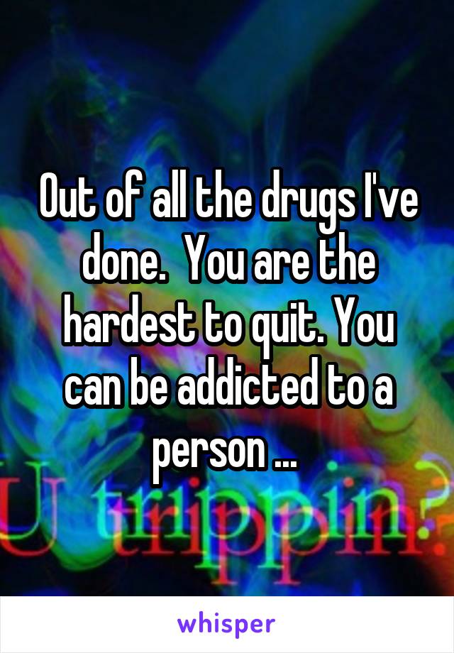 Out of all the drugs I've done.  You are the hardest to quit. You can be addicted to a person ... 