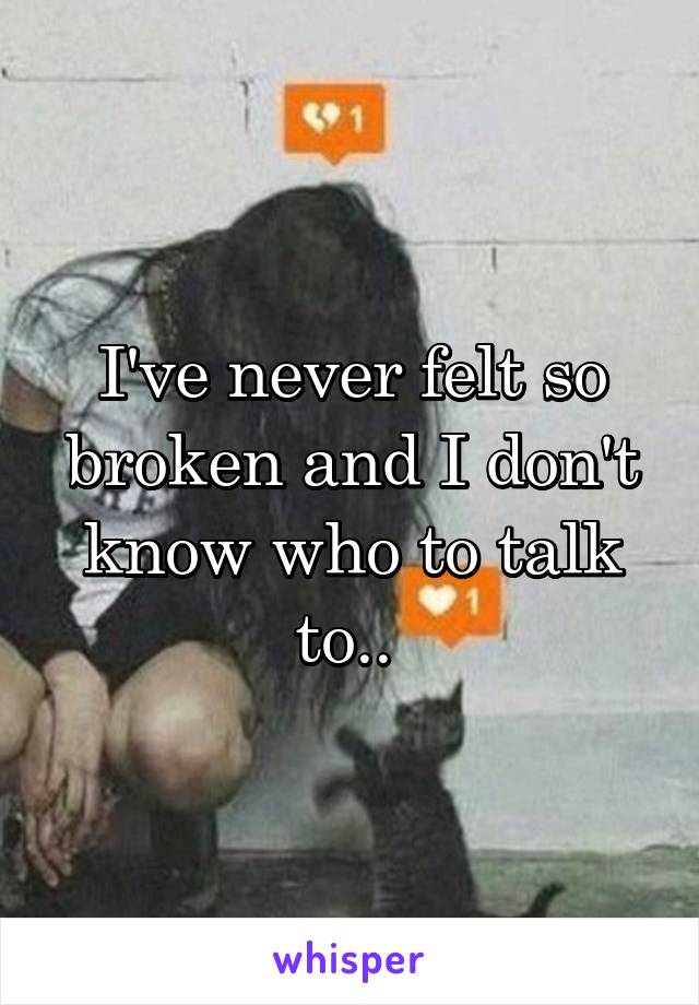 I've never felt so broken and I don't know who to talk to.. 