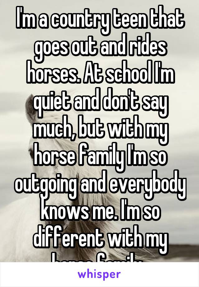 I'm a country teen that goes out and rides horses. At school I'm quiet and don't say much, but with my horse family I'm so outgoing and everybody knows me. I'm so different with my horse family. 