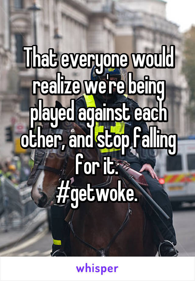 That everyone would realize we're being played against each other, and stop falling for it. 
#getwoke. 
