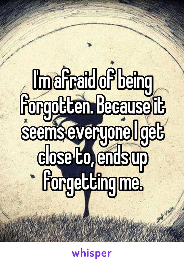 I'm afraid of being forgotten. Because it seems everyone I get close to, ends up forgetting me.