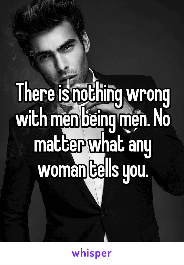 There is nothing wrong with men being men. No matter what any woman tells you.