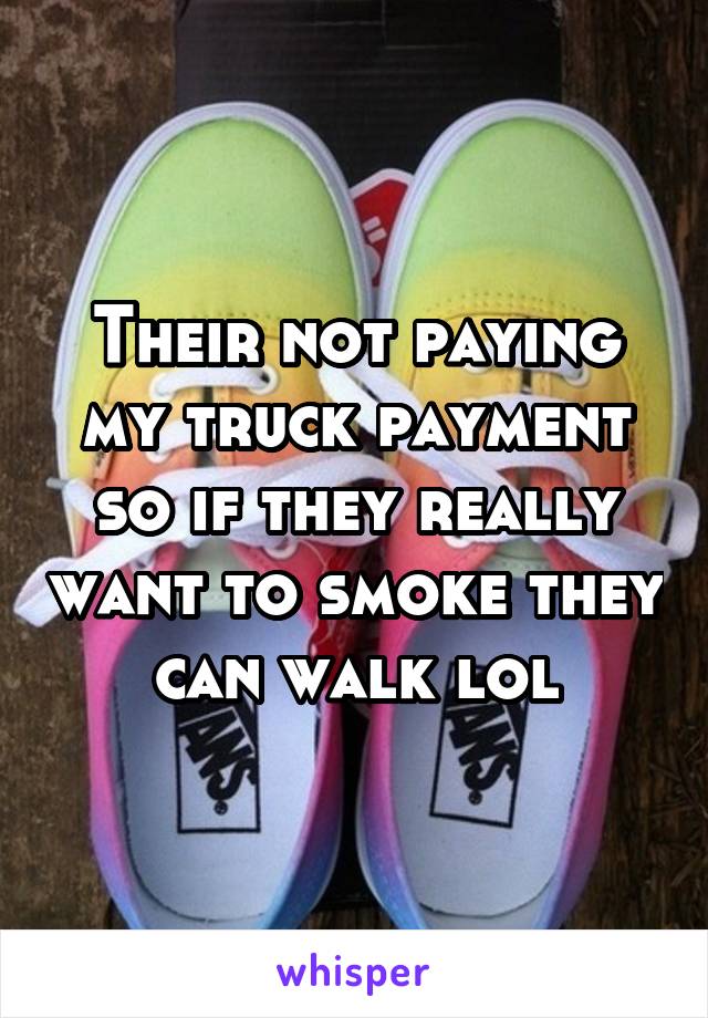 Their not paying my truck payment so if they really want to smoke they can walk lol