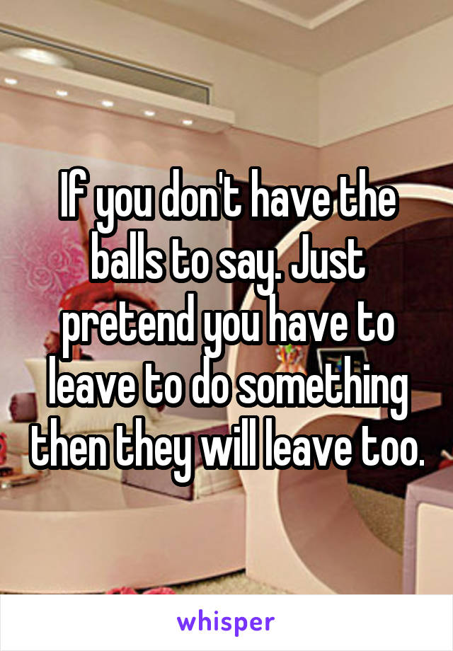 If you don't have the balls to say. Just pretend you have to leave to do something then they will leave too.