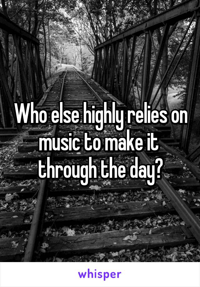 Who else highly relies on music to make it  through the day?