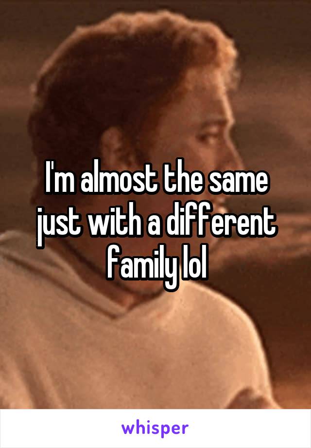 I'm almost the same just with a different family lol