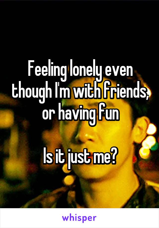 Feeling lonely even though I'm with friends, or having fun

Is it just me?
