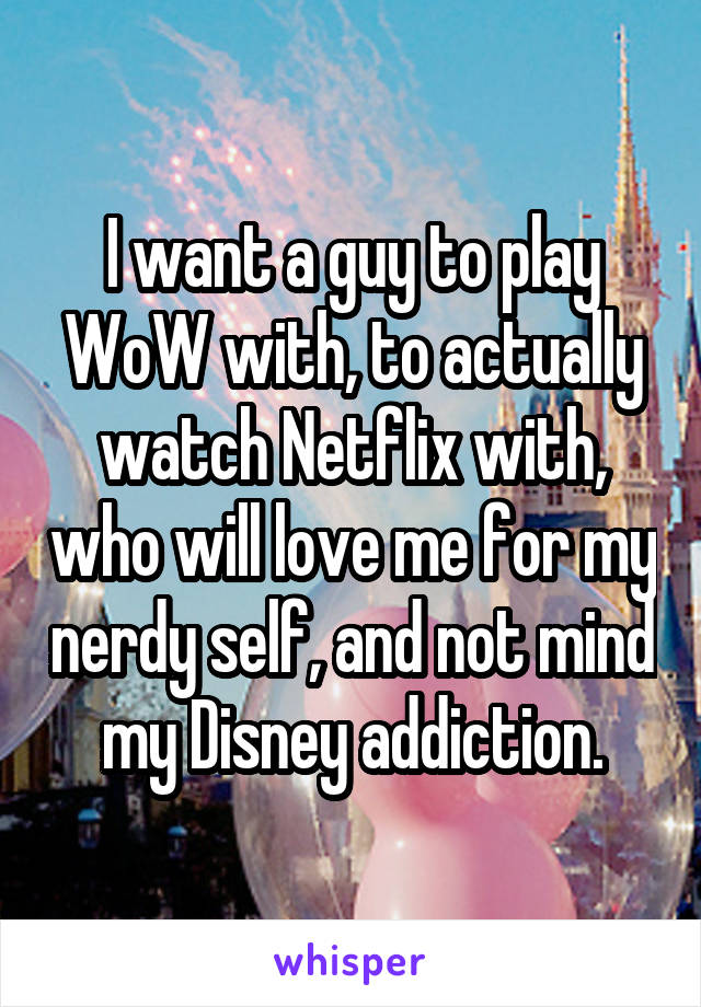 I want a guy to play WoW with, to actually watch Netflix with, who will love me for my nerdy self, and not mind my Disney addiction.