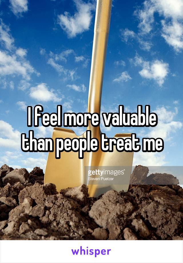 I feel more valuable than people treat me