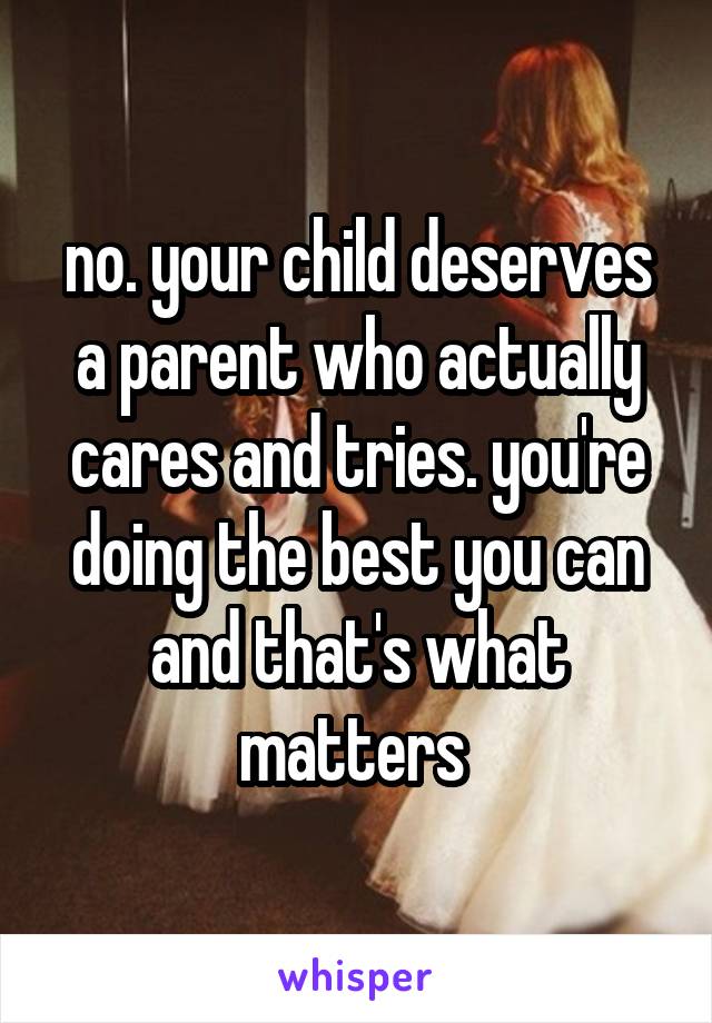 no. your child deserves a parent who actually cares and tries. you're doing the best you can and that's what matters 