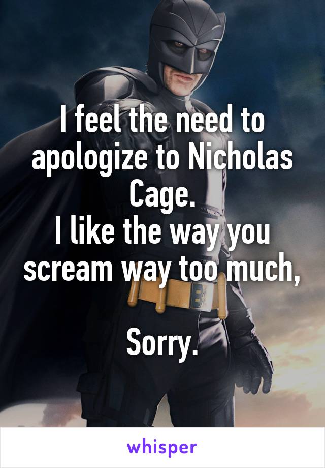 I feel the need to apologize to Nicholas Cage.
I like the way you scream way too much, 
Sorry.