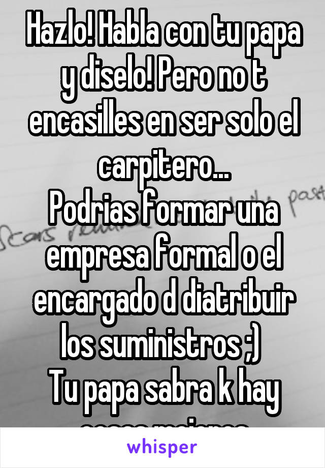 Hazlo! Habla con tu papa y diselo! Pero no t encasilles en ser solo el carpitero...
Podrias formar una empresa formal o el encargado d diatribuir los suministros ;) 
Tu papa sabra k hay cosas mejores