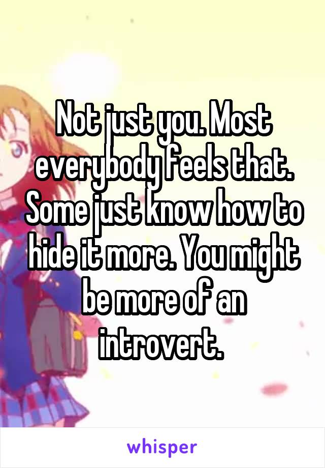 Not just you. Most everybody feels that. Some just know how to hide it more. You might be more of an introvert. 