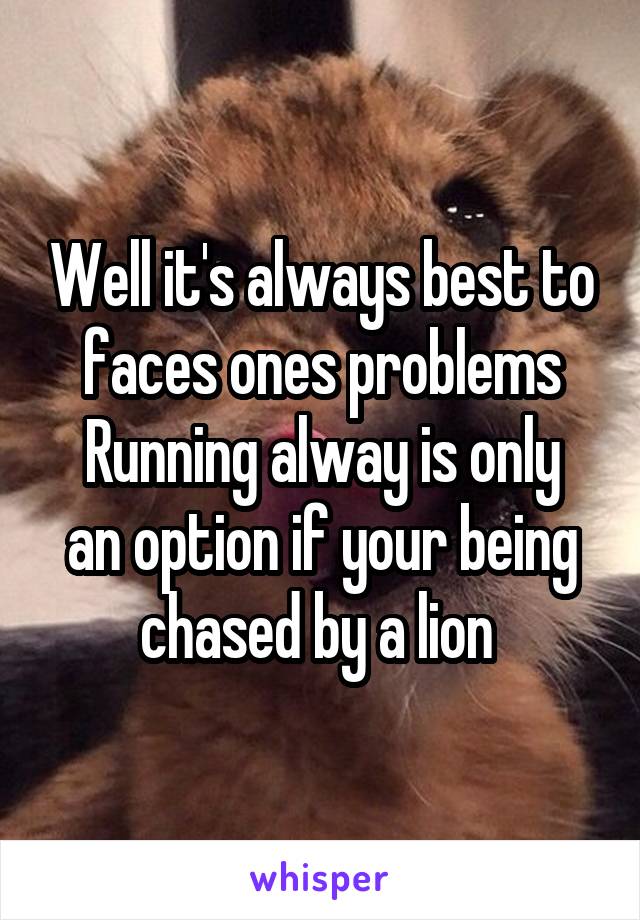 Well it's always best to faces ones problems
Running alway is only an option if your being chased by a lion 