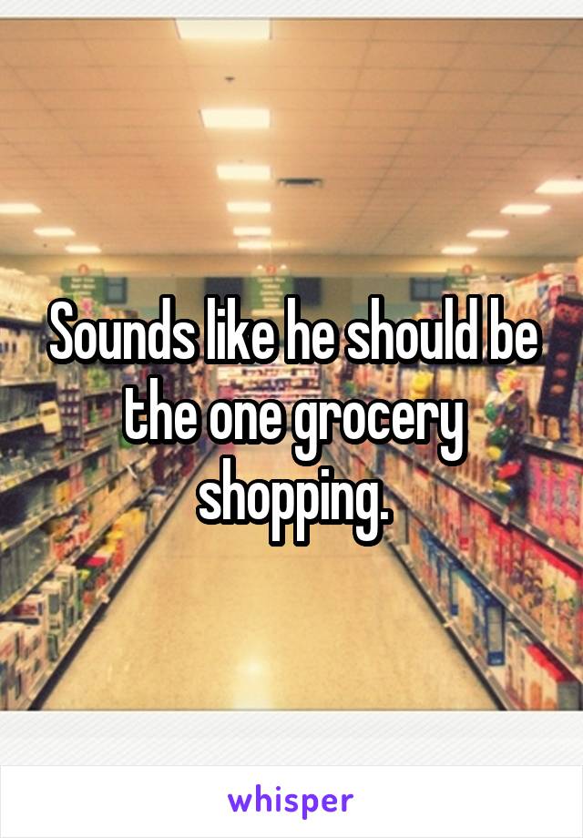 Sounds like he should be the one grocery shopping.