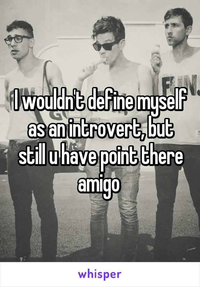 I wouldn't define myself as an introvert, but still u have point there amigo 