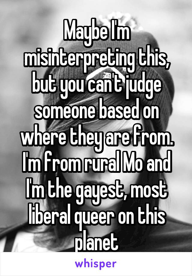 Maybe I'm misinterpreting this, but you can't judge someone based on where they are from. I'm from rural Mo and I'm the gayest, most liberal queer on this planet