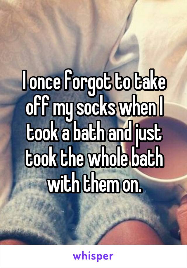 I once forgot to take off my socks when I took a bath and just took the whole bath with them on.