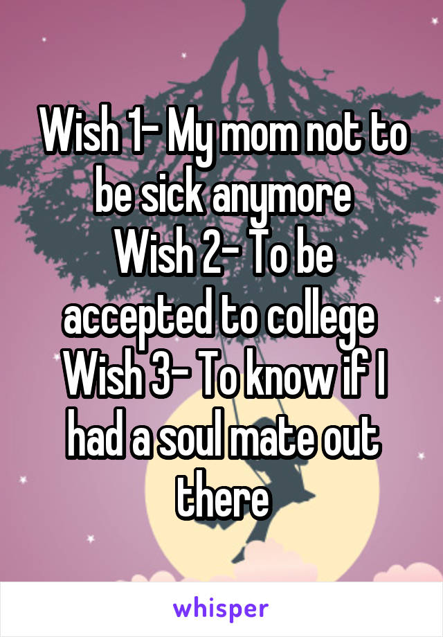 Wish 1- My mom not to be sick anymore
Wish 2- To be accepted to college 
Wish 3- To know if I had a soul mate out there