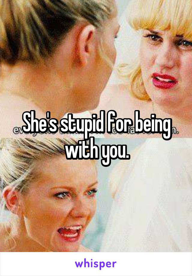 She's stupid for being with you.