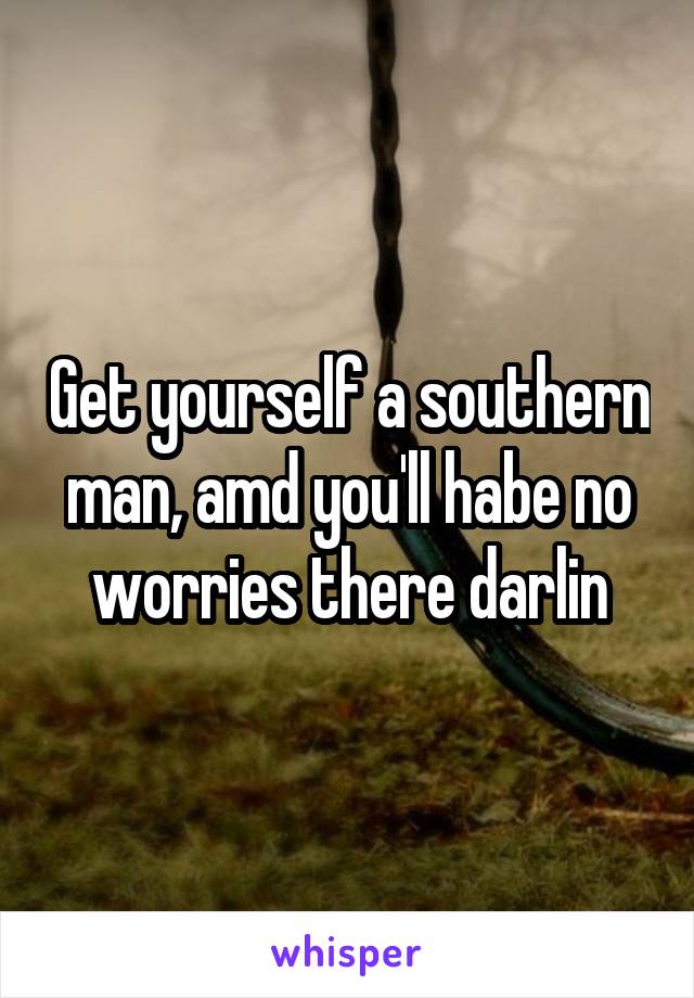 Get yourself a southern man, amd you'll habe no worries there darlin