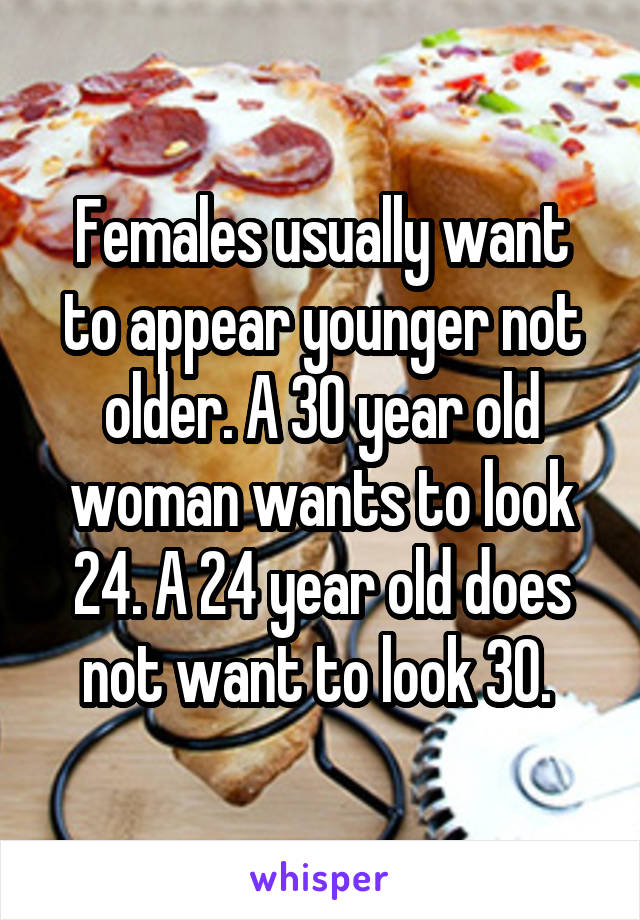 Females usually want to appear younger not older. A 30 year old woman wants to look 24. A 24 year old does not want to look 30. 