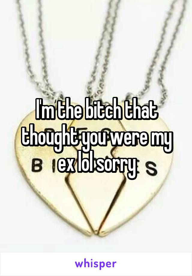 I'm the bitch that thought you were my ex lol sorry