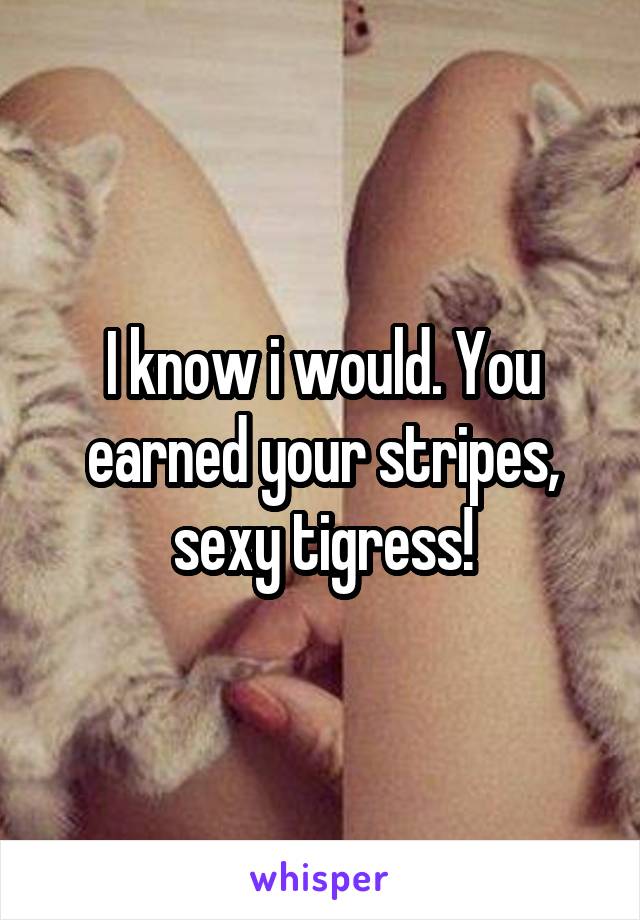 I know i would. You earned your stripes, sexy tigress!