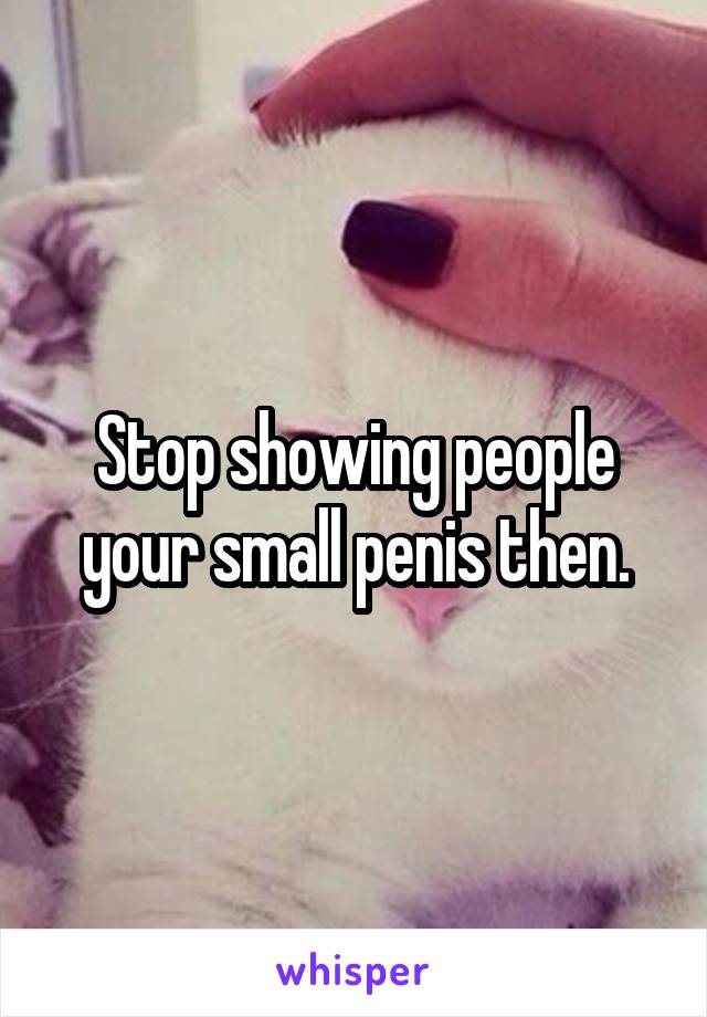 Stop showing people your small penis then.