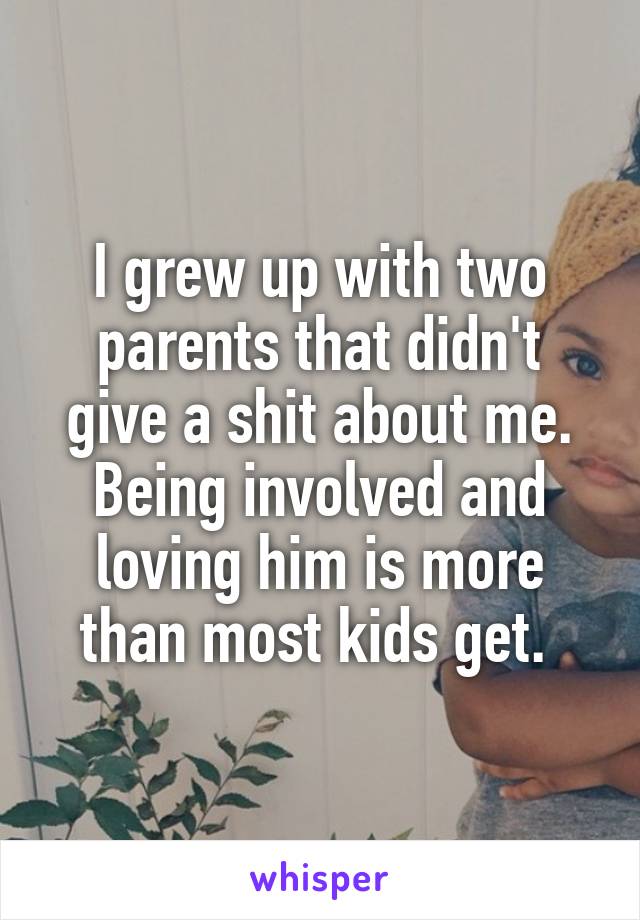 I grew up with two parents that didn't give a shit about me. Being involved and loving him is more than most kids get. 