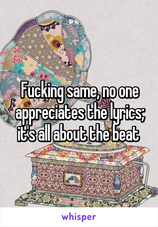 Fucking same, no one appreciates the lyrics; it's all about the beat 