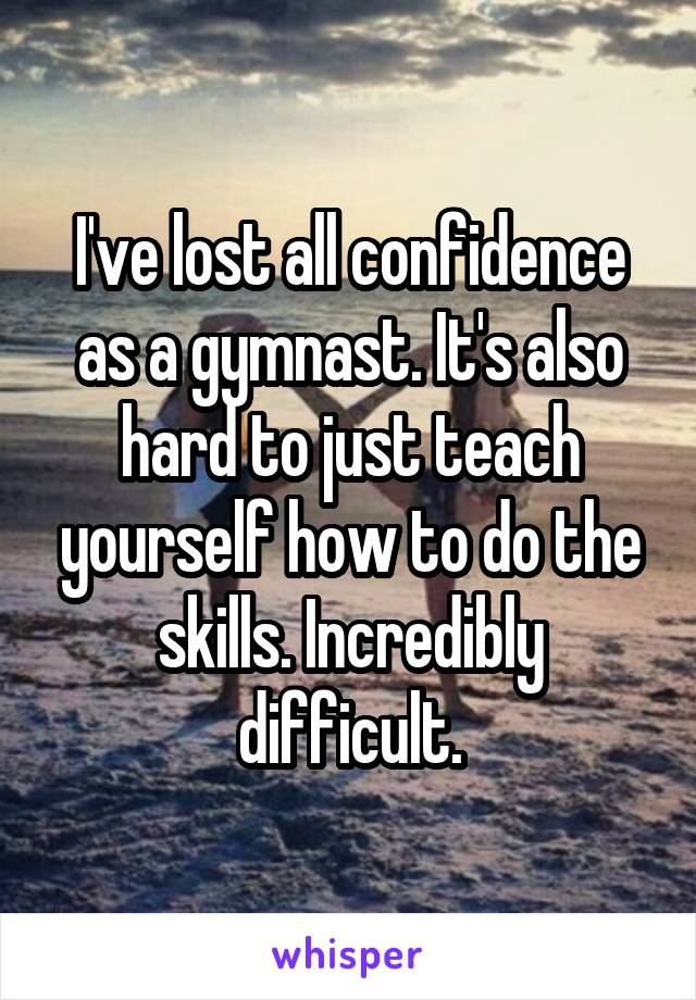 I've lost all confidence as a gymnast. It's also hard to just teach yourself how to do the skills. Incredibly difficult.