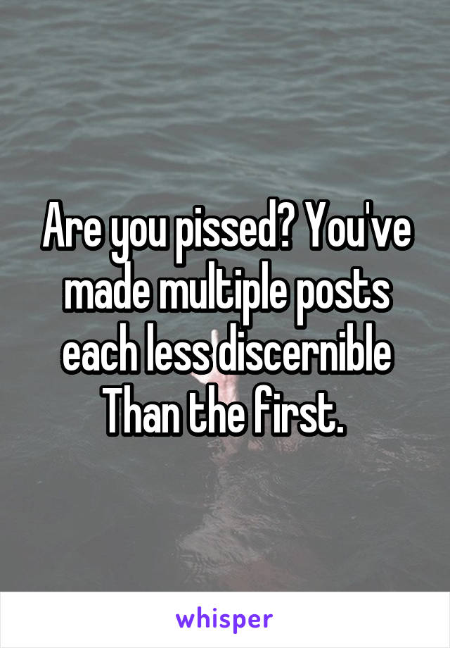 Are you pissed? You've made multiple posts each less discernible Than the first. 