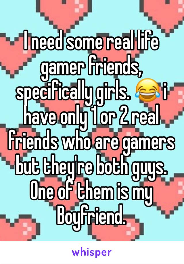 I need some real life gamer friends, specifically girls. 😂 i have only 1 or 2 real friends who are gamers but they're both guys. One of them is my Boyfriend. 