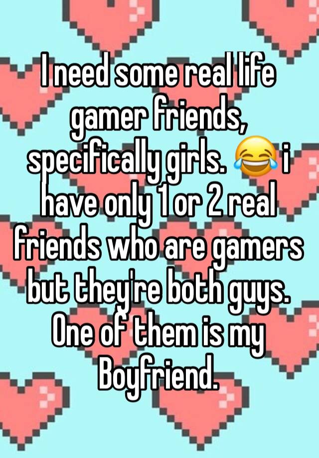 I need some real life gamer friends, specifically girls. 😂 i have only 1 or 2 real friends who are gamers but they're both guys. One of them is my Boyfriend. 