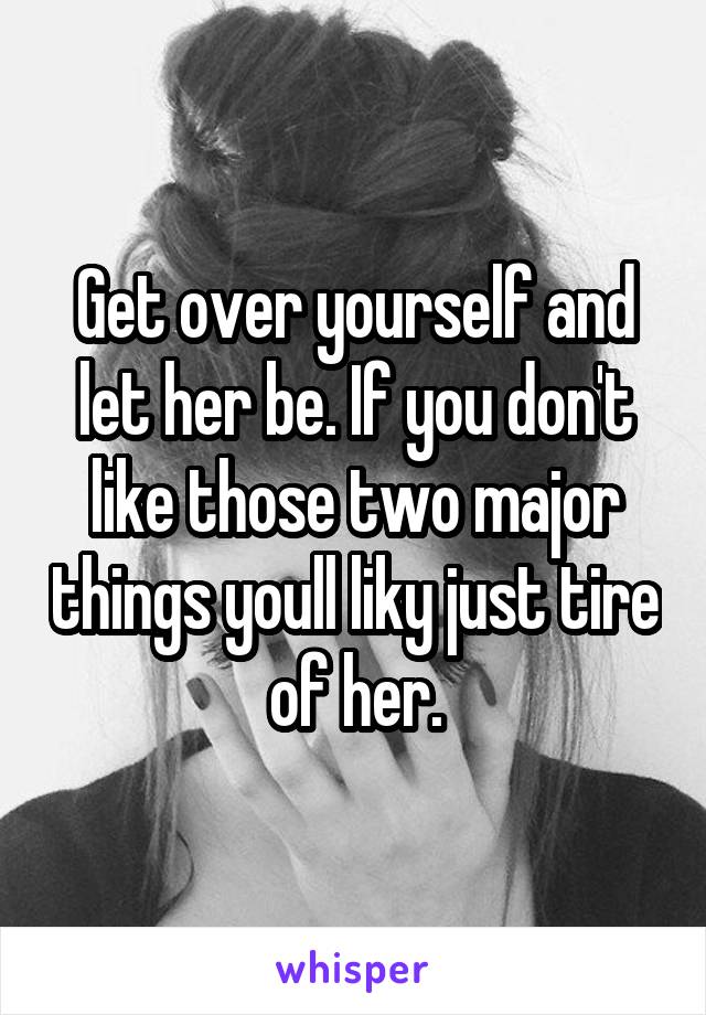 Get over yourself and let her be. If you don't like those two major things youll liky just tire of her.